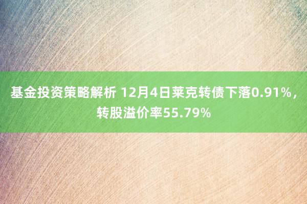 基金投资策略解析 12月4日莱克转债下落0.91%，转股溢价率55.79%