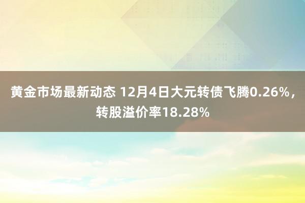 黄金市场最新动态 12月4日大元转债飞腾0.26%，转股溢价率18.28%