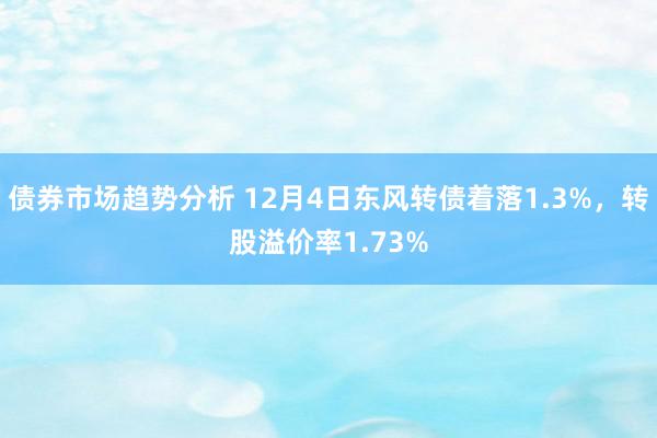 债券市场趋势分析 12月4日东风转债着落1.3%，转股溢价率1.73%