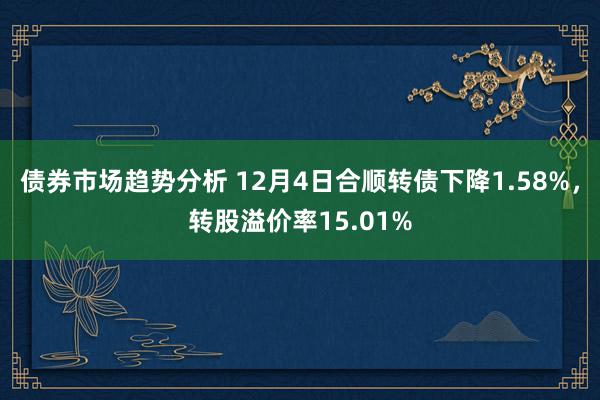 债券市场趋势分析 12月4日合顺转债下降1.58%，转股溢价率15.01%