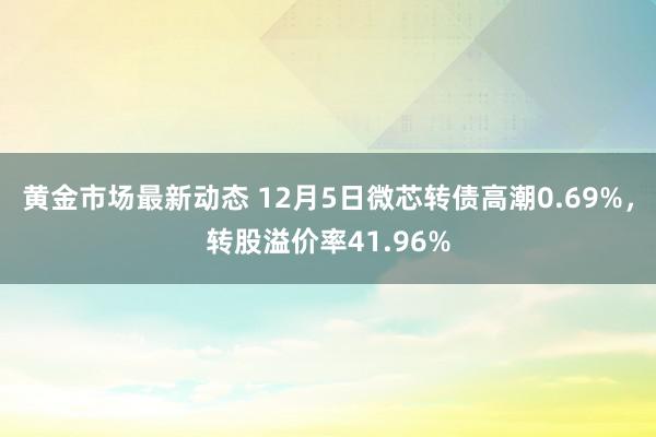 黄金市场最新动态 12月5日微芯转债高潮0.69%，转股溢价率41.96%