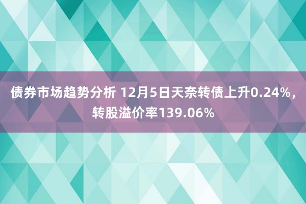 债券市场趋势分析 12月5日天奈转债上升0.24%，转股溢价率139.06%