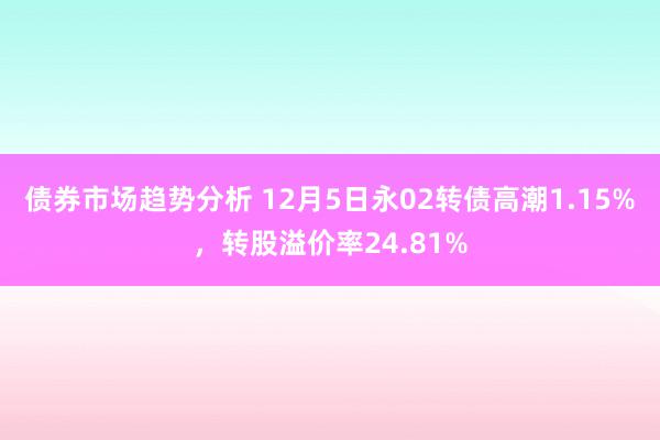 债券市场趋势分析 12月5日永02转债高潮1.15%，转股溢价率24.81%