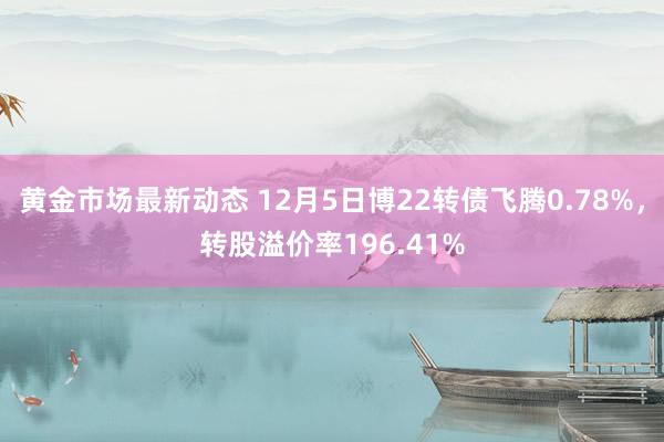 黄金市场最新动态 12月5日博22转债飞腾0.78%，转股溢价率196.41%