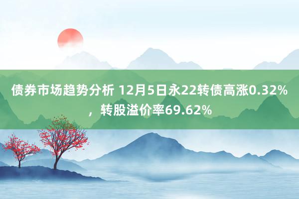 债券市场趋势分析 12月5日永22转债高涨0.32%，转股溢价率69.62%