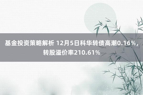 基金投资策略解析 12月5日科华转债高潮0.16%，转股溢价率210.61%