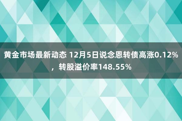 黄金市场最新动态 12月5日说念恩转债高涨0.12%，转股溢价率148.55%