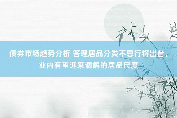 债券市场趋势分析 答理居品分类不息行将出台，业内有望迎来调解的居品尺度