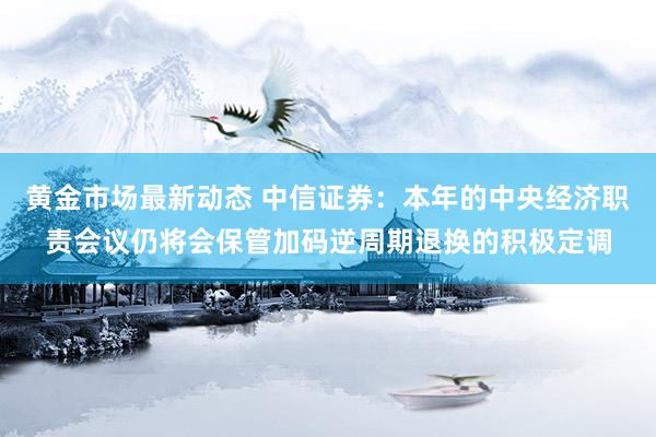 黄金市场最新动态 中信证券：本年的中央经济职责会议仍将会保管加码逆周期退换的积极定调