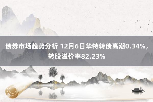 债券市场趋势分析 12月6日华特转债高潮0.34%，转股溢价率82.23%