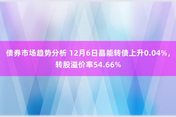 债券市场趋势分析 12月6日晶能转债上升0.04%，转股溢价率54.66%