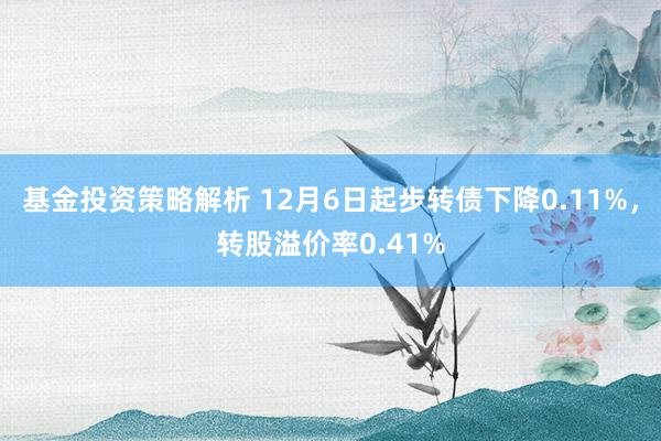 基金投资策略解析 12月6日起步转债下降0.11%，转股溢价率0.41%