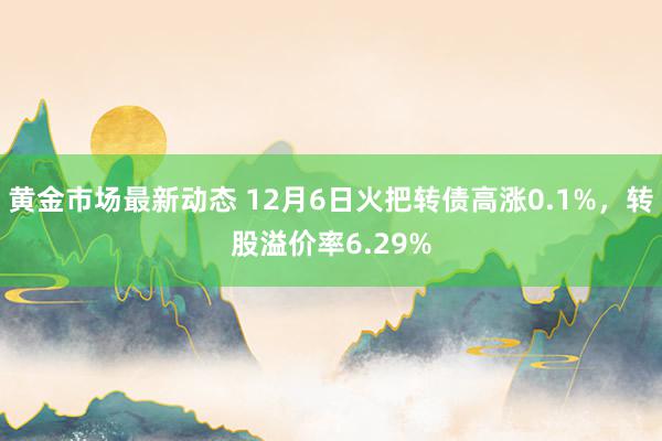 黄金市场最新动态 12月6日火把转债高涨0.1%，转股溢价率6.29%