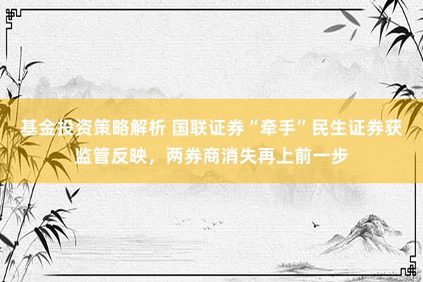 基金投资策略解析 国联证券“牵手”民生证券获监管反映，两券商消失再上前一步