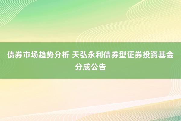 债券市场趋势分析 天弘永利债券型证券投资基金分成公告