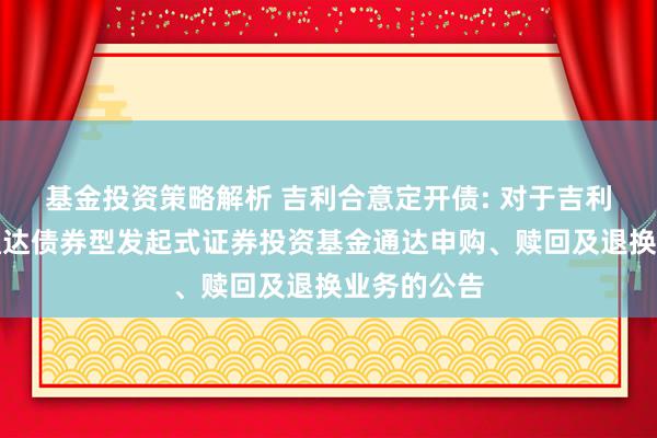 基金投资策略解析 吉利合意定开债: 对于吉利合意如期通达债券型发起式证券投资基金通达申购、赎回及退换业务的公告