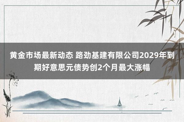 黄金市场最新动态 路劲基建有限公司2029年到期好意思元债势创2个月最大涨幅