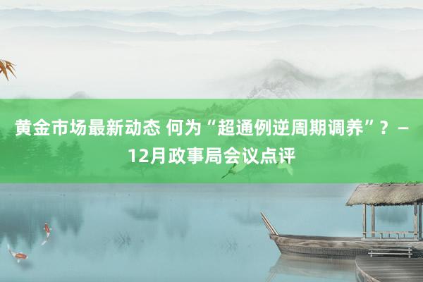 黄金市场最新动态 何为“超通例逆周期调养”？—12月政事局会议点评