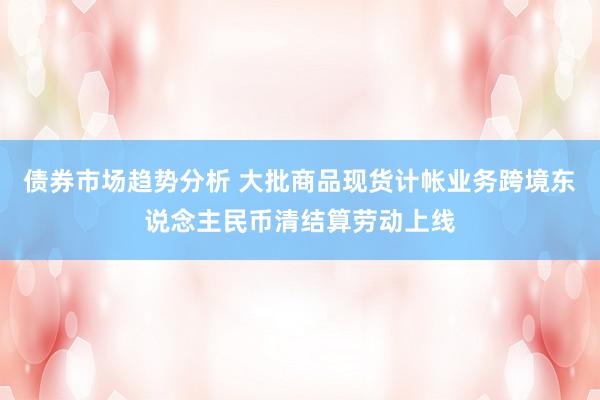 债券市场趋势分析 大批商品现货计帐业务跨境东说念主民币清结算劳动上线