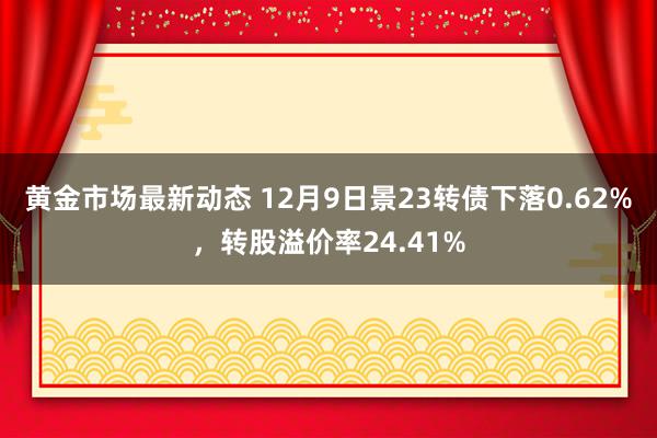 黄金市场最新动态 12月9日景23转债下落0.62%，转股溢价率24.41%