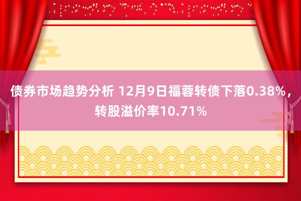 债券市场趋势分析 12月9日福蓉转债下落0.38%，转股溢价率10.71%