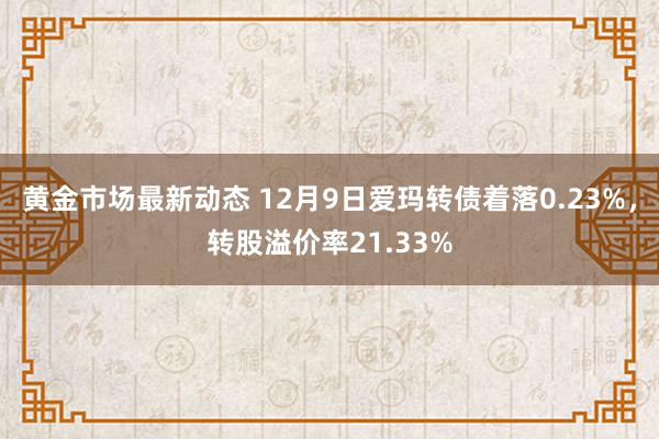 黄金市场最新动态 12月9日爱玛转债着落0.23%，转股溢价率21.33%