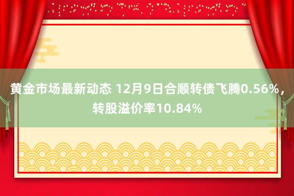 黄金市场最新动态 12月9日合顺转债飞腾0.56%，转股溢价率10.84%