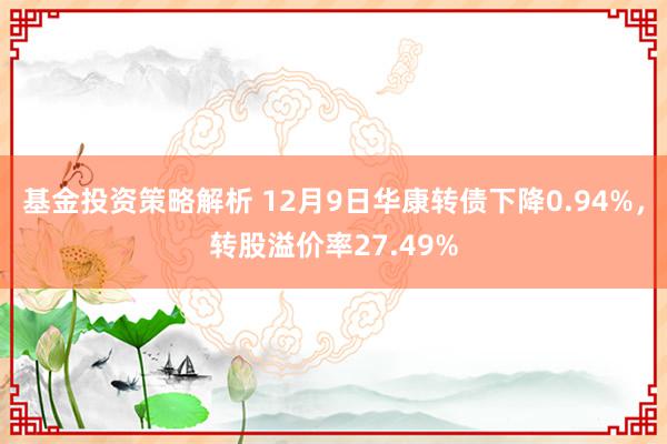 基金投资策略解析 12月9日华康转债下降0.94%，转股溢价率27.49%