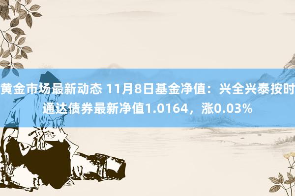 黄金市场最新动态 11月8日基金净值：兴全兴泰按时通达债券最新净值1.0164，涨0.03%