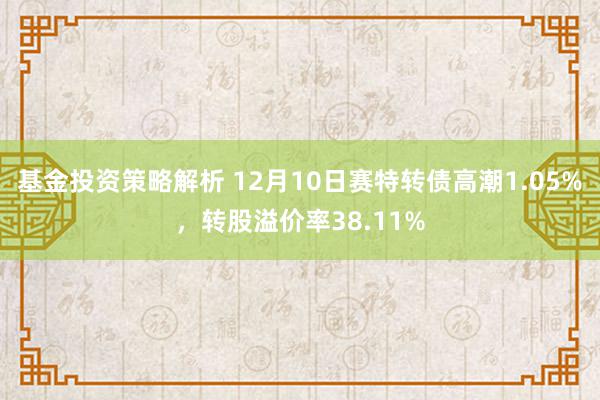 基金投资策略解析 12月10日赛特转债高潮1.05%，转股溢价率38.11%