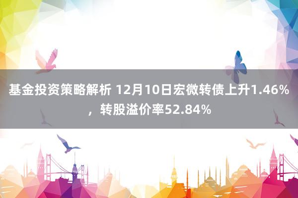 基金投资策略解析 12月10日宏微转债上升1.46%，转股溢价率52.84%