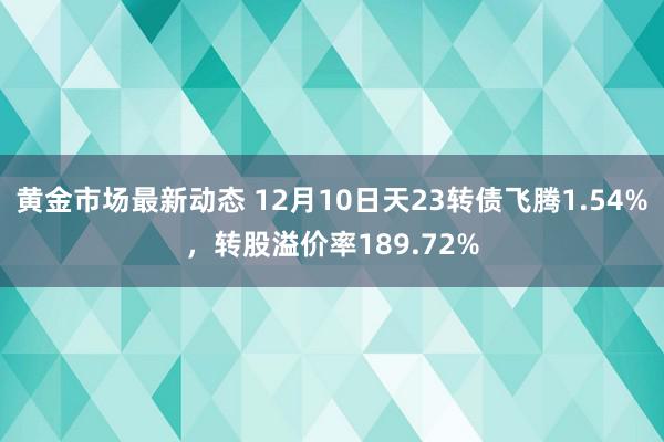 黄金市场最新动态 12月10日天23转债飞腾1.54%，转股溢价率189.72%