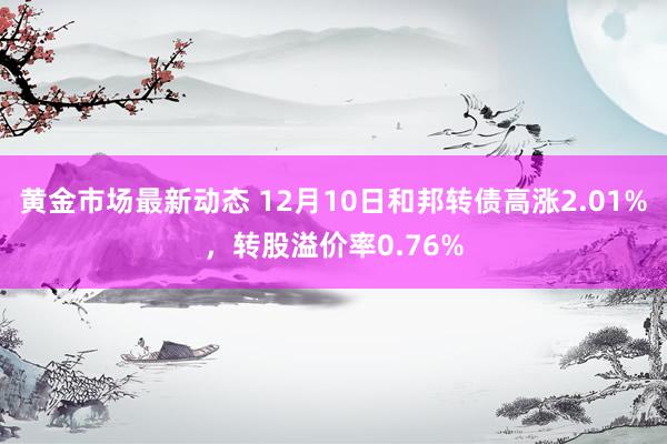 黄金市场最新动态 12月10日和邦转债高涨2.01%，转股溢价率0.76%