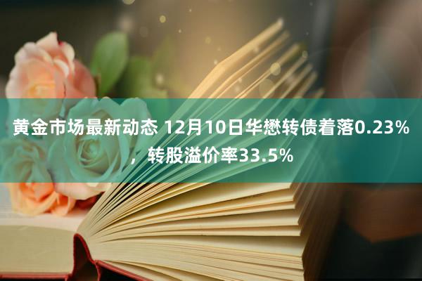 黄金市场最新动态 12月10日华懋转债着落0.23%，转股溢价率33.5%