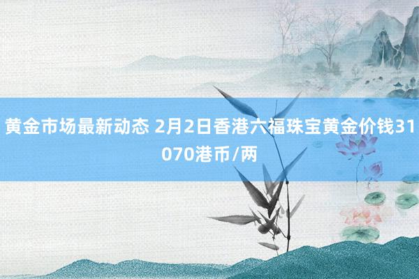 黄金市场最新动态 2月2日香港六福珠宝黄金价钱31070港币/两