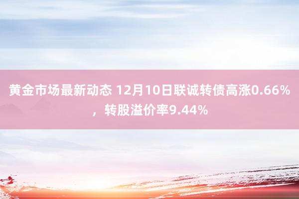 黄金市场最新动态 12月10日联诚转债高涨0.66%，转股溢价率9.44%