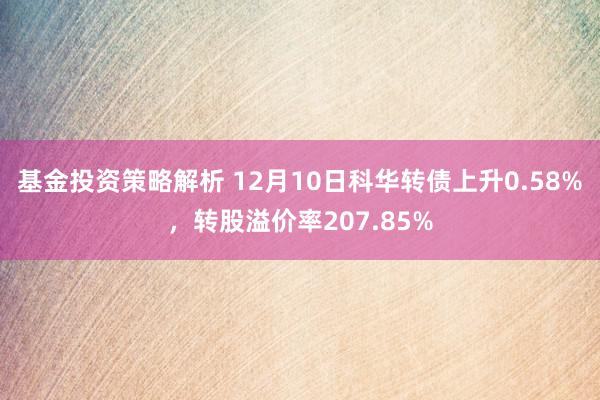 基金投资策略解析 12月10日科华转债上升0.58%，转股溢价率207.85%