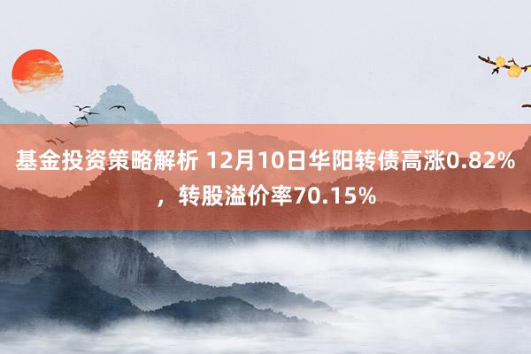 基金投资策略解析 12月10日华阳转债高涨0.82%，转股溢价率70.15%