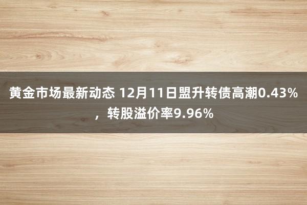 黄金市场最新动态 12月11日盟升转债高潮0.43%，转股溢价率9.96%