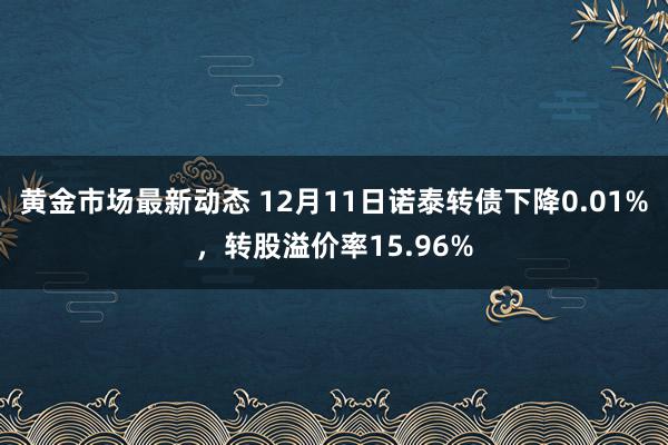 黄金市场最新动态 12月11日诺泰转债下降0.01%，转股溢价率15.96%