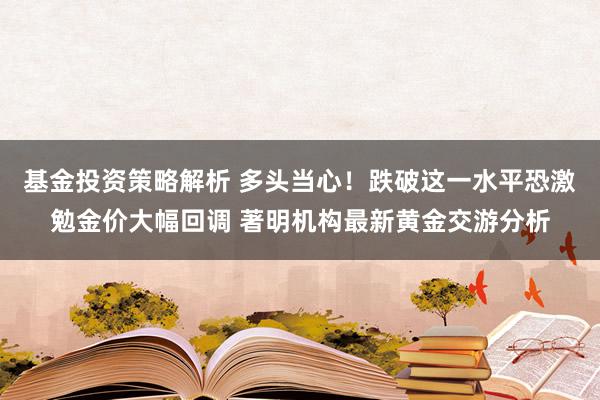 基金投资策略解析 多头当心！跌破这一水平恐激勉金价大幅回调 著明机构最新黄金交游分析