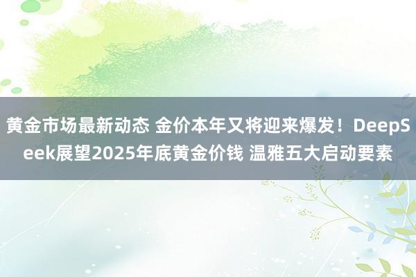 黄金市场最新动态 金价本年又将迎来爆发！DeepSeek展望2025年底黄金价钱 温雅五大启动要素