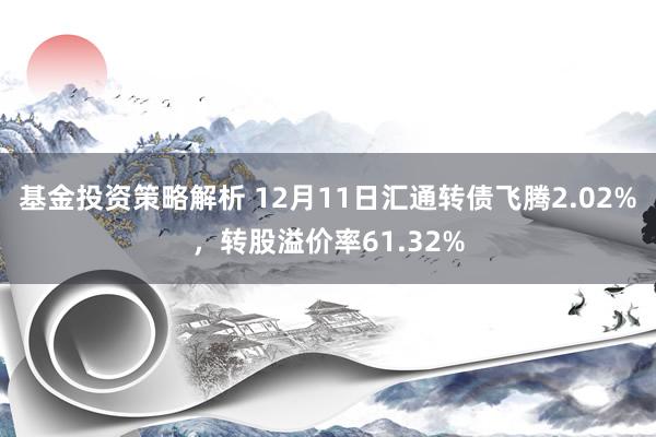 基金投资策略解析 12月11日汇通转债飞腾2.02%，转股溢价率61.32%