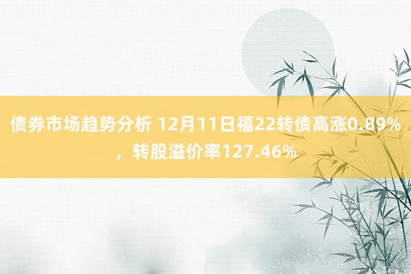 债券市场趋势分析 12月11日福22转债高涨0.89%，转股溢价率127.46%