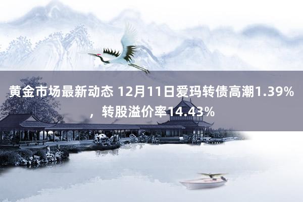 黄金市场最新动态 12月11日爱玛转债高潮1.39%，转股溢价率14.43%