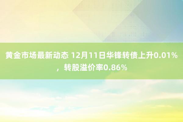 黄金市场最新动态 12月11日华锋转债上升0.01%，转股溢价率0.86%