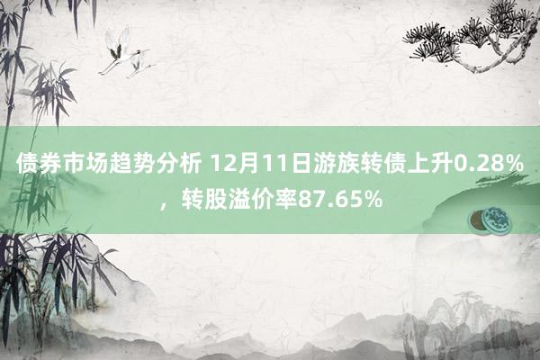 债券市场趋势分析 12月11日游族转债上升0.28%，转股溢价率87.65%