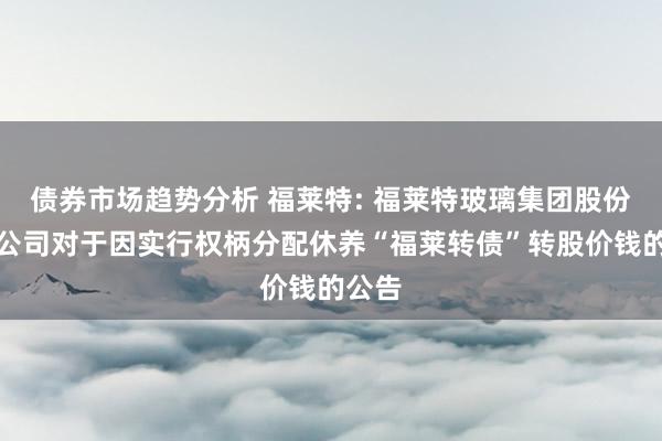 债券市场趋势分析 福莱特: 福莱特玻璃集团股份有限公司对于因实行权柄分配休养“福莱转债”转股价钱的公告