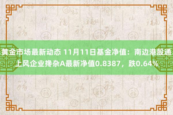 黄金市场最新动态 11月11日基金净值：南边港股通上风企业搀杂A最新净值0.8387，跌0.64%