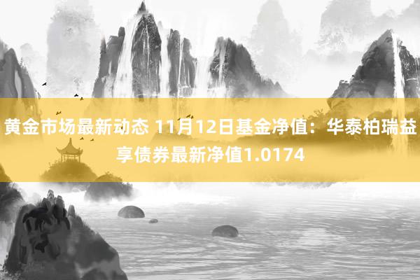 黄金市场最新动态 11月12日基金净值：华泰柏瑞益享债券最新净值1.0174